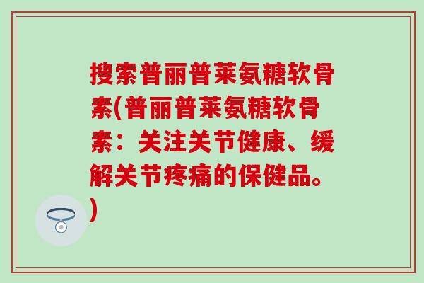 搜索普丽普莱氨糖软骨素(普丽普莱氨糖软骨素：关注关节健康、缓解关节疼痛的保健品。)
