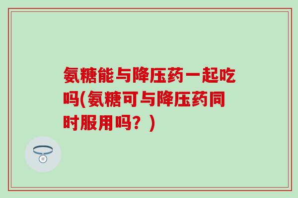 氨糖能与降压药一起吃吗(氨糖可与降压药同时服用吗？)