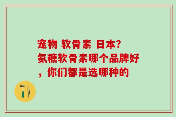 宠物 软骨素 日本？氨糖软骨素哪个品牌好，你们都是选哪种的