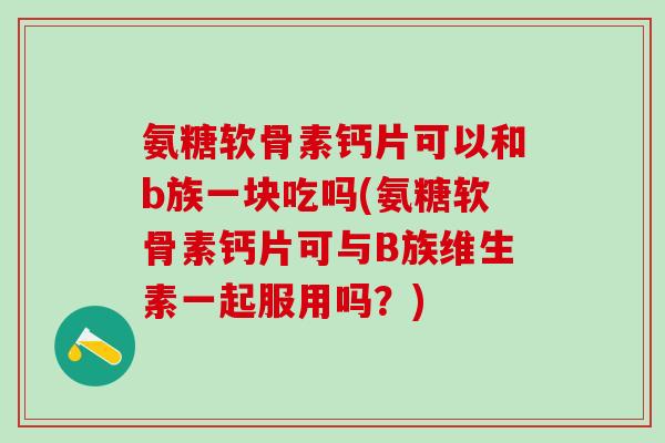 氨糖软骨素钙片可以和b族一块吃吗(氨糖软骨素钙片可与B族维生素一起服用吗？)