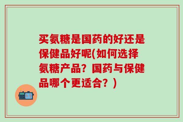 买氨糖是国药的好还是保健品好呢(如何选择氨糖产品？国药与保健品哪个更适合？)