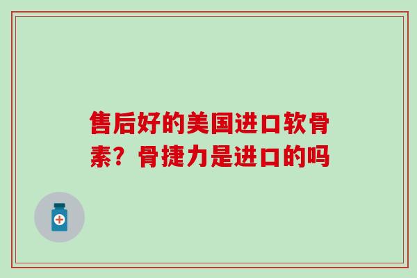 售后好的美国进口软骨素？骨捷力是进口的吗
