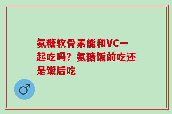 氨糖软骨素能和VC一起吃吗？氨糖饭前吃还是饭后吃