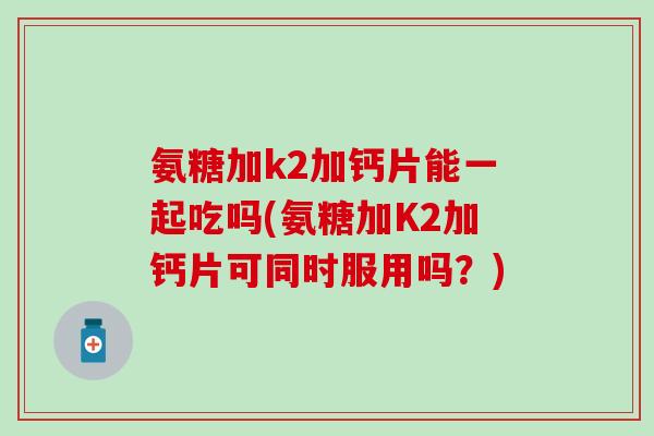 氨糖加k2加钙片能一起吃吗(氨糖加K2加钙片可同时服用吗？)