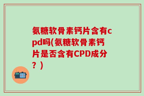 氨糖软骨素钙片含有cpd吗(氨糖软骨素钙片是否含有CPD成分？)