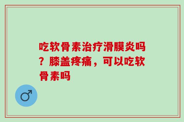 吃软骨素治疗滑膜炎吗？膝盖疼痛，可以吃软骨素吗