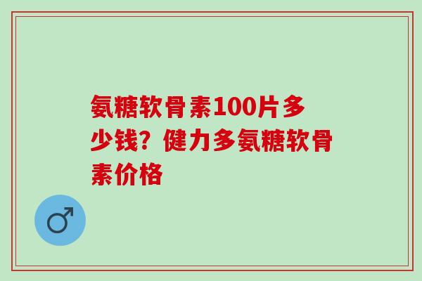 氨糖软骨素100片多少钱？健力多氨糖软骨素价格