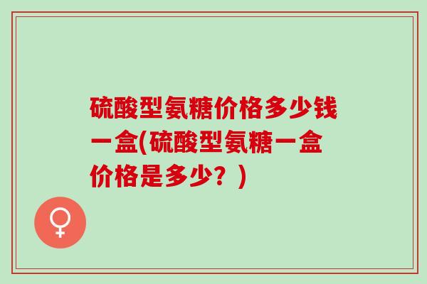 硫酸型氨糖价格多少钱一盒(硫酸型氨糖一盒价格是多少？)