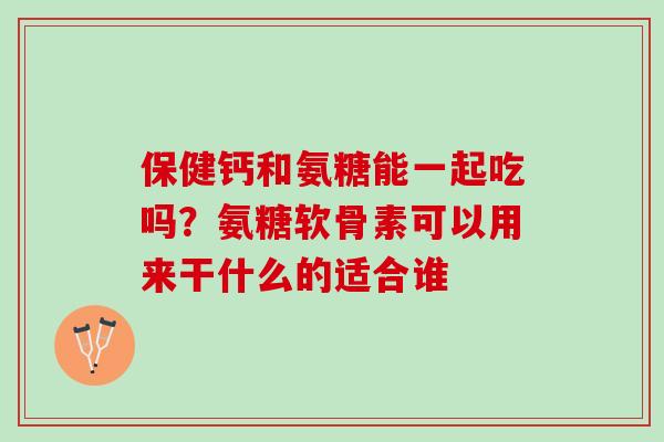 保健钙和氨糖能一起吃吗？氨糖软骨素可以用来干什么的适合谁