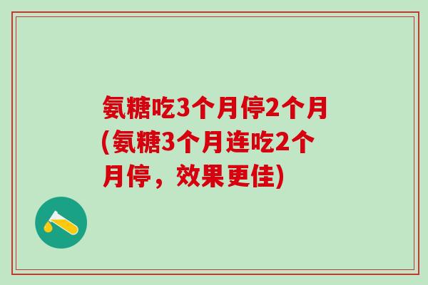 氨糖吃3个月停2个月(氨糖3个月连吃2个月停，效果更佳)