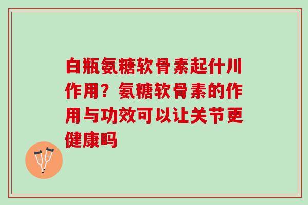 白瓶氨糖软骨素起什川作用？氨糖软骨素的作用与功效可以让关节更健康吗