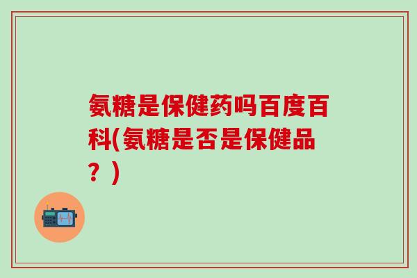 氨糖是保健药吗百度百科(氨糖是否是保健品？)