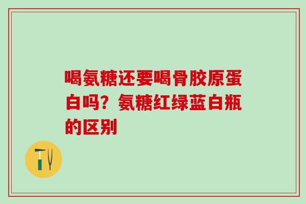 喝氨糖还要喝骨胶原蛋白吗？氨糖红绿蓝白瓶的区别