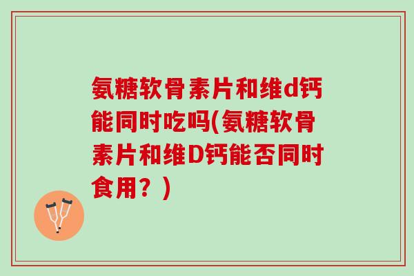 氨糖软骨素片和维d钙能同时吃吗(氨糖软骨素片和维D钙能否同时食用？)