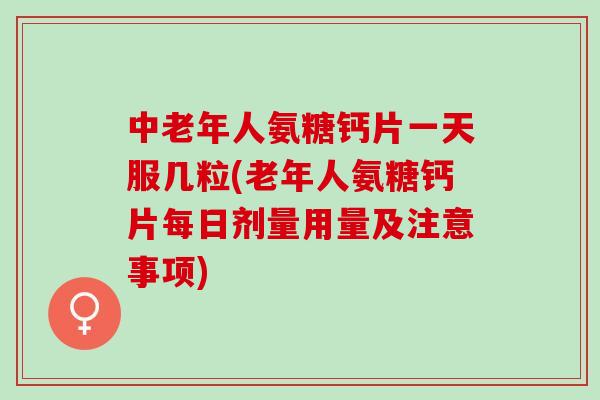 中老年人氨糖钙片一天服几粒(老年人氨糖钙片每日剂量用量及注意事项)