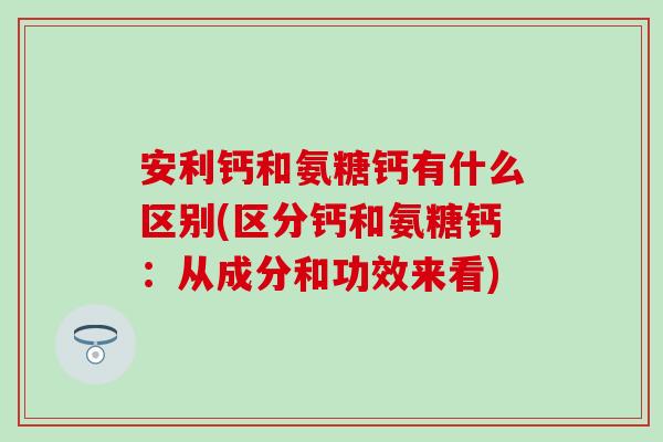 安利钙和氨糖钙有什么区别(区分钙和氨糖钙：从成分和功效来看)