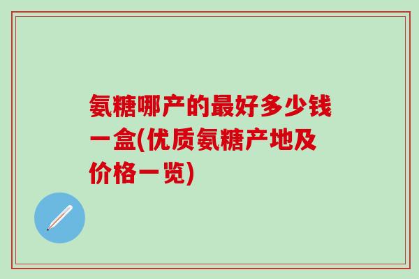 氨糖哪产的最好多少钱一盒(优质氨糖产地及价格一览)