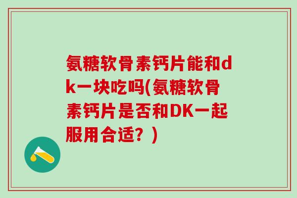 氨糖软骨素钙片能和dk一块吃吗(氨糖软骨素钙片是否和DK一起服用合适？)