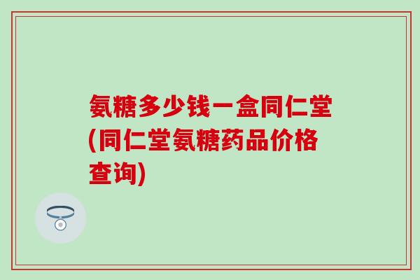 氨糖多少钱一盒同仁堂(同仁堂氨糖药品价格查询)