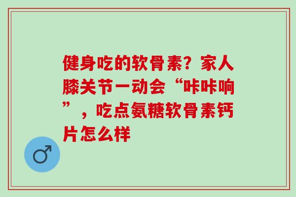 健身吃的软骨素？家人膝关节一动会“咔咔响”，吃点氨糖软骨素钙片怎么样