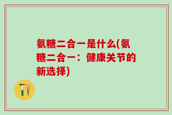 氨糖二合一是什么(氨糖二合一：健康关节的新选择)