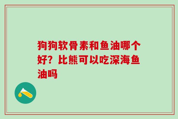 狗狗软骨素和鱼油哪个好？比熊可以吃深海鱼油吗