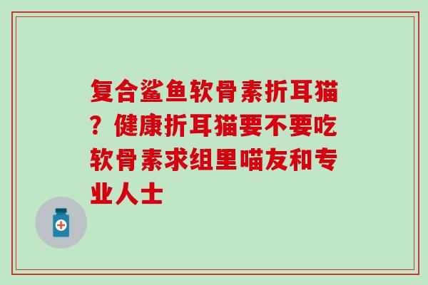 复合鲨鱼软骨素折耳猫？健康折耳猫要不要吃软骨素求组里喵友和专业人士