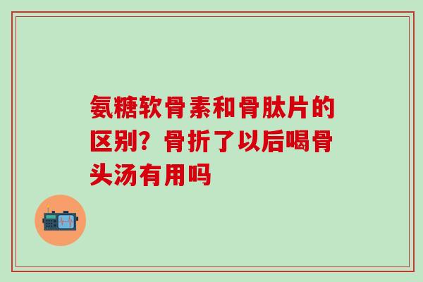 氨糖软骨素和骨肽片的区别？骨折了以后喝骨头汤有用吗