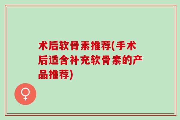 术后软骨素推荐(手术后适合补充软骨素的产品推荐) 术后软骨素推荐(手术后适合补充软骨素的产品推荐)