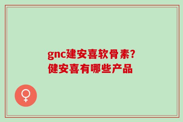 gnc建安喜软骨素？健安喜有哪些产品