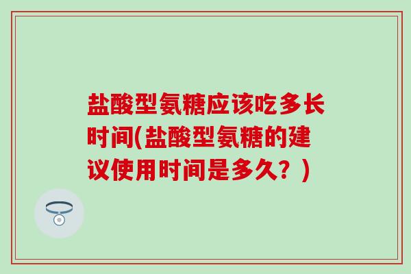 盐酸型氨糖应该吃多长时间(盐酸型氨糖的建议使用时间是多久？)