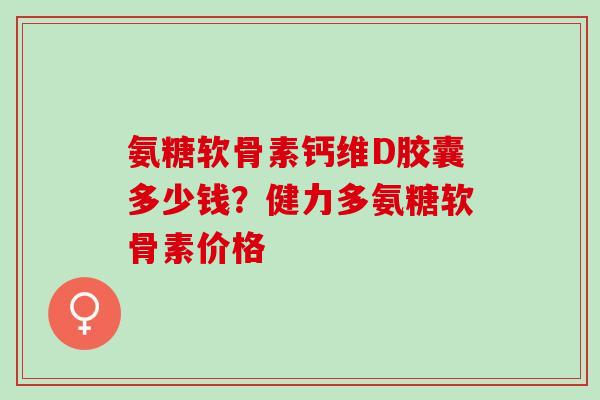 氨糖软骨素钙维D胶囊多少钱？健力多氨糖软骨素价格