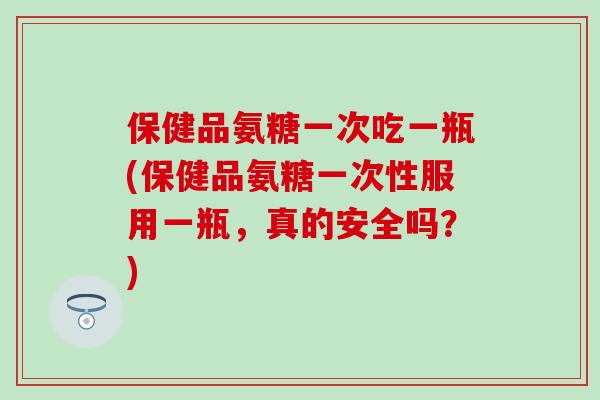 保健品氨糖一次吃一瓶(保健品氨糖一次性服用一瓶,真的安全吗?) 保健品氨糖一次吃一瓶(保健品氨糖一次性服用一瓶,真的安全吗?)