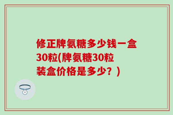 修正牌氨糖多少钱一盒30粒(牌氨糖30粒装盒价格是多少？)
