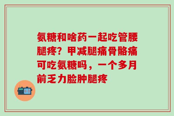 氨糖和啥药一起吃管腰腿疼?甲减腿痛骨骼痛可吃氨糖吗,一个多月前乏力脸肿腿疼 氨糖和啥药一起吃管腰腿疼?甲减腿痛骨骼痛可吃氨糖吗,一个多月前乏力脸肿腿疼