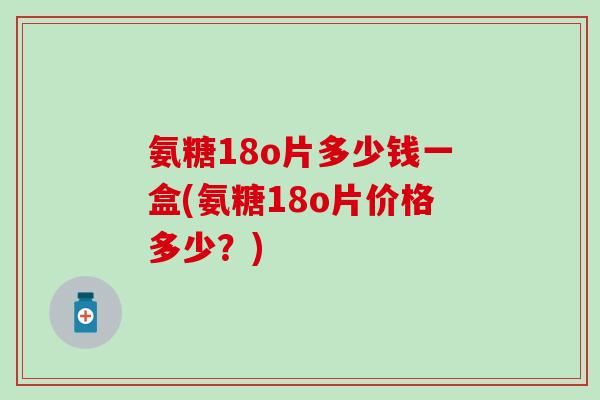 氨糖18o片多少钱一盒(氨糖18o片价格多少？)