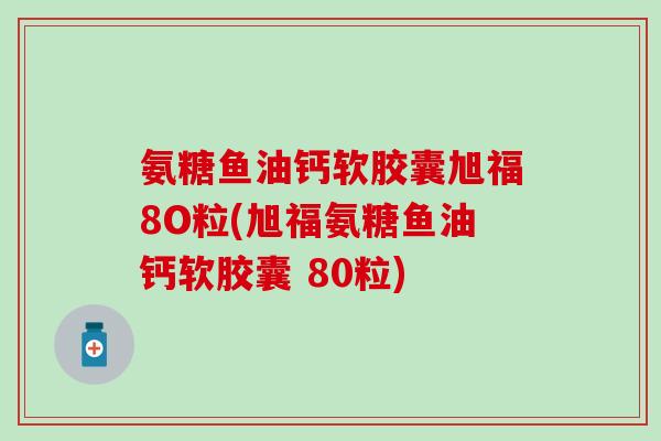 氨糖鱼油钙软胶囊旭福8O粒(旭福氨糖鱼油钙软胶囊 80粒)