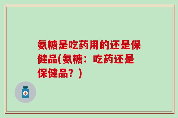 氨糖是吃药用的还是保健品(氨糖：吃药还是保健品？)