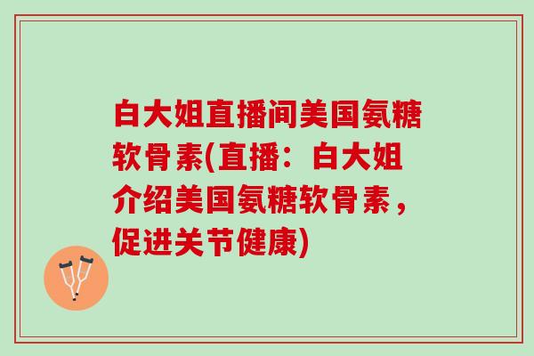 白大姐直播间美国氨糖软骨素(直播：白大姐介绍美国氨糖软骨素，促进关节健康)