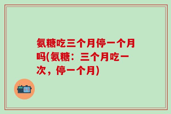 氨糖吃三个月停一个月吗(氨糖：三个月吃一次，停一个月)