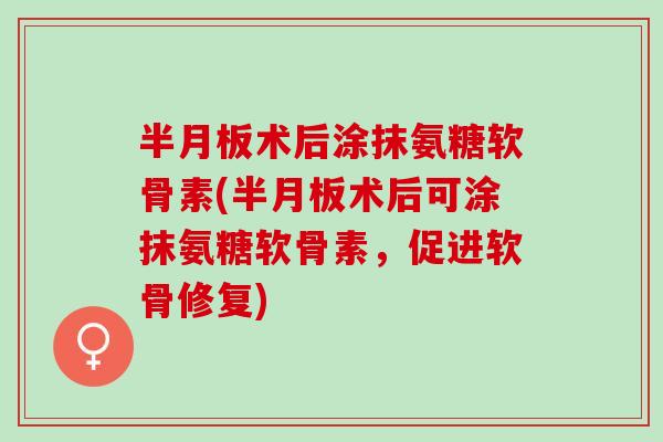 半月板术后涂抹氨糖软骨素(半月板术后可涂抹氨糖软骨素，促进软骨修复)