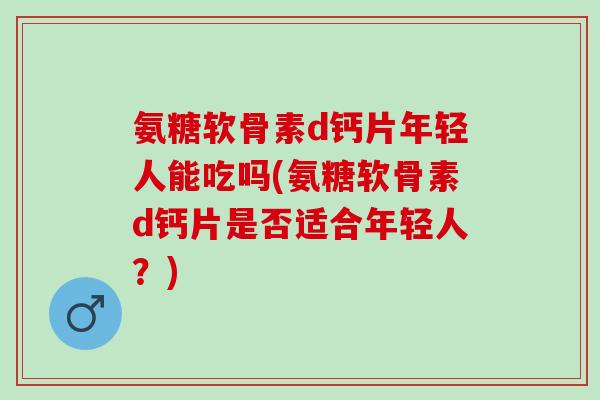 氨糖软骨素d钙片年轻人能吃吗(氨糖软骨素d钙片是否适合年轻人？)