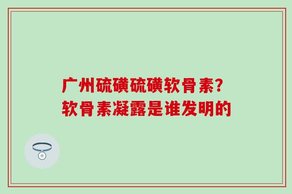 广州硫磺硫磺软骨素？软骨素凝露是谁发明的