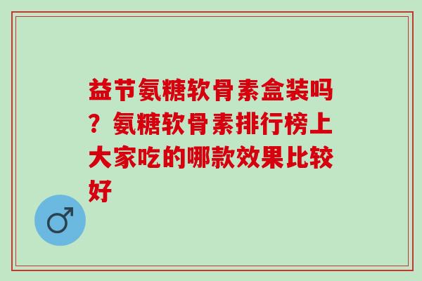 益节氨糖软骨素盒装吗？氨糖软骨素排行榜上大家吃的哪款效果比较好
