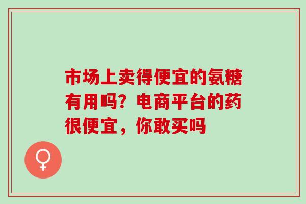 市场上卖得便宜的氨糖有用吗？电商平台的药很便宜，你敢买吗