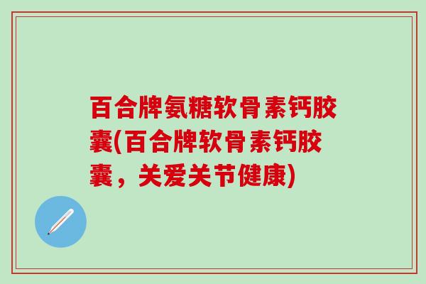 百合牌氨糖软骨素钙胶囊(百合牌软骨素钙胶囊，关爱关节健康)