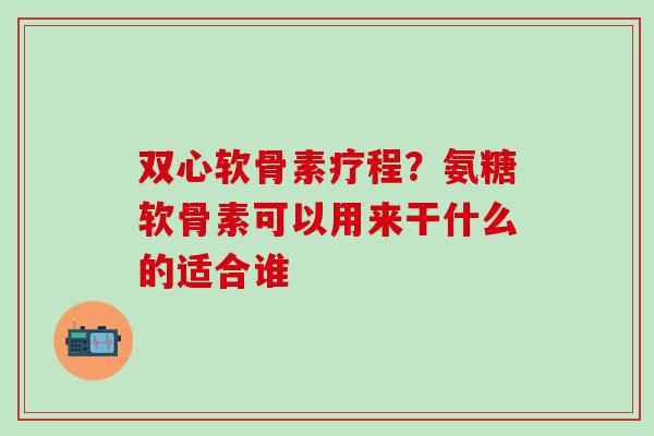双心软骨素疗程？氨糖软骨素可以用来干什么的适合谁