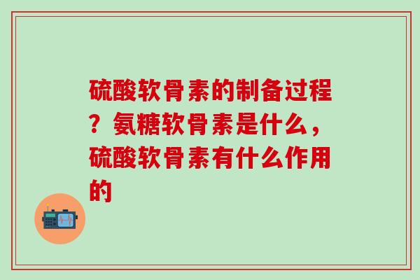 硫酸软骨素的制备过程？氨糖软骨素是什么，硫酸软骨素有什么作用的