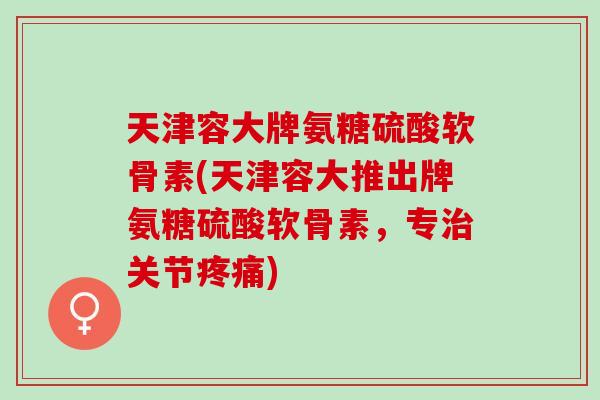 天津容大牌氨糖硫酸软骨素(天津容大推出牌氨糖硫酸软骨素，专治关节疼痛)