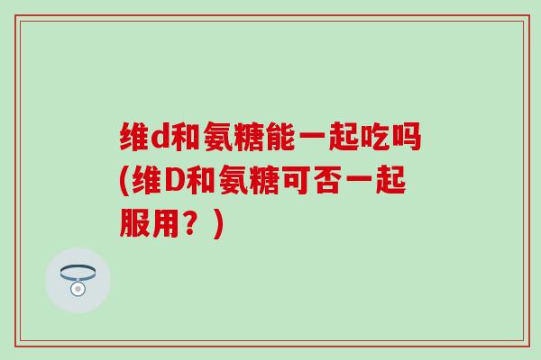 维d和氨糖能一起吃吗(维D和氨糖可否一起服用？)